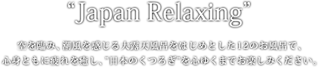 “Japan Relaxing” 空を臨み、潮風を感じる大露天風呂をはじめとした12のお風呂で、心身ともに疲れを癒し、”日本のくつろぎ”を心ゆくまでお楽しみください。